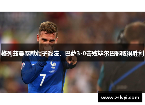 格列兹曼奉献帽子戏法，巴萨3-0击败毕尔巴鄂取得胜利